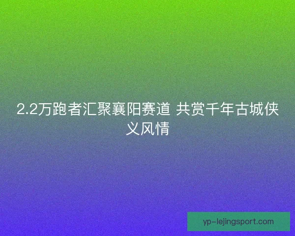 2.2万跑者汇聚襄阳赛道 共赏千年古城侠义风情