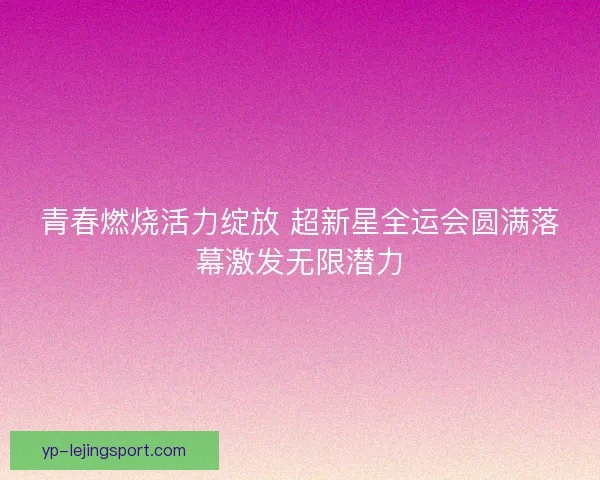 青春燃烧活力绽放 超新星全运会圆满落幕激发无限潜力